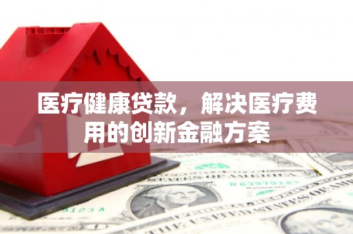 广元医疗健康贷款，解决医疗费用的创新金融方案