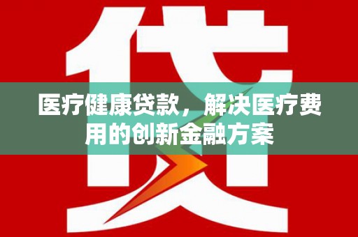 广元医疗健康贷款，解决医疗费用的创新金融方案